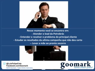 Nesse momento você se encontra em:
                             - Atender o lead da Petrobrás
                 - Entender e resolver o problema do principal cliente
           - Estudar os resultados da ultima campanha que não deu certo
                           -- Levar a mãe ao pronto socorro




@LuisFelipeCota
Facebook.com/Goomark
©2010 Goomark – Todos direitos reservados.
 