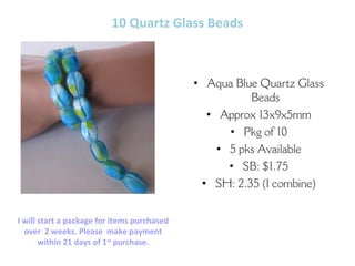 10 Quartz Glass Beads
• Aqua Blue Quartz Glass
Beads
• Approx 13x9x5mm
• Pkg of 10
• 5 pks Available
• SB: $1.75
• SH: 2.35 (I combine)
Carol Ann – bodaciousb2b@gmail.com
Etsy.com/shop/BodaciousBeads2Bling
I will start a package for items purchased
over 2 weeks. Please make payment
within 21 days of 1st
purchase.
 