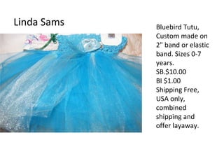 Linda Sams Bluebird Tutu,
Custom made on
2" band or elastic
band. Sizes 0-7
years.
SB.$10.00
BI $1.00
Shipping Free,
USA only,
combined
shipping and
offer layaway.
 