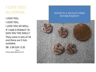 I LOVE YOU
IN COPPER
I LOVE YOU,
I LOVE YOU,
I LOVE YOU SO WELL,
IF I HAD A PEANUT I’D
GIVE YOU THE SHELL!!
They come in lots of 10
and there are 5 lots
available.
SB: 1.00 S/H: 2.35
maria
teapot_gallery@yahoo.com
MADE IN A PEANUT FREE
ENVIRONMENT!
 