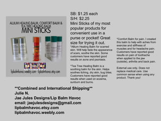 **Combined and International Shipping**
Julie N.
Jae Jules Designs/Lip Balm Havoc
email: jaejulesdesigns@gmail.com
lipbalmhavoc.etsy.com
lipbalmhavoc.weebly.com
SB: $1.25 each
S/H: $2.25
Mini Sticks of my most
popular products for
convenient use in a
purse or pocket! Great
size for trying it out.
*Allium Healing Balm for scarred
skin. Will help fade the appearance
of scars, soothe the skin. Some
customers have reported good
results on acne and psoriasis.
*Tea Tree Healing Balm is a
soothing balm for the skin. Helps
soothes itching, dry skin, bug bites.
Customers have reported good
results when used on eczema,
sunburn and burns.
*Comfort Balm for pain. I created
this balm to help with aches from
exercise and stiffness of
muscles and for headache pain.
Customers have reported good
results on pain of toothache
when applied to the jaw
(outside), arthritis and back pain.
External use only. Does not
replace medical care. Use
common sense when using any
product. Thank you!
 