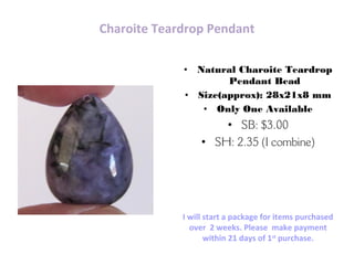 Charoite Teardrop Pendant
• Natural Charoite Teardrop
Pendant Bead
• Size(approx): 28x21x8 mm
• Only One Available
• SB: $3.00
• SH: 2.35 (I combine)
Carol Ann – bodaciousb2b@gmail.com
Etsy.com/shop/BodaciousBeads2Bling
I will start a package for items purchased
over 2 weeks. Please make payment
within 21 days of 1st
purchase.
 