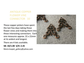 ANTIQUE COPPER
FLOWER VINE
CONNECTOR 10
Those copper pickers have spent
the last few days taking those
flower vines and making them into
these interesting connectors. Each
one measures approx. 21 x 21mm
at its widest and longest.
There are 4 lots available.
SB: 10/1.00 S/H: 2.35
Maria teapot_gallery@yahoo.com
 