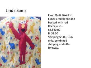Linda Sams
Elmo Quilt 36x42 in.
Elmoi s red fleece and
backed with red
fleece,also..
SB.$40.00
BI $1.00
Shipping $5.00, USA
only, combined
shipping and offer
layaway.
 