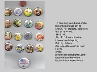 16 one inch round pins and a
larger Milkshakes pin as
shown. For crafters, collectors,
etc. WYSIWYG.
SB: $1.00
S/H: $2.25, combined and
international shipping.
Sold by: Julie N.
Jae Jules Designs/Lip Balm
Havoc
email:
jaejulesdesigns@gmail.com
lipbalmhavoc.etsy.com
lipbalmhavoc.weebly.com
 