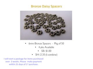 Bronze Daisy Spacers
• 6mm Bronze Spacers - Pkg of 50
• 4 pks Available
• SB: $1.00
• SH: 2.35 (I combine)
Carol Ann – bodaciousb2b@gmail.com
Etsy.com/shop/BodaciousBeads2Bling
I will start a package for items purchased
over 2 weeks. Please make payment
within 21 days of 1st
purchase.
 
