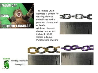 This Printed Chain
Necklace is perfect for
wearing alone or
embellished with a
pendant, charms and
or beads.
A lobster clasp and
chain extender are
included. $3.00
Comes in Camo,
Purple Zebra or Zebra
 