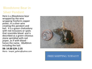 Bloodstone Bear in
Silver Pendant
Here is a Bloodstone bear
wrapped by the wire
wrapping freeform copper
picker, in a silver wire
creating this pendant and
bail. It is a green chalcedony
with red inclusions or spots
that resemble blood and is
described as a green siliceous
stone sprinkled with red
jasper, as if with blood -
hence the name. 30x40mm
including the bail.
SB: 14.00 S/H: 2.35
Maria teapot_gallery@yahoo.com
FREE SHIPPING TODAY!!!
 
