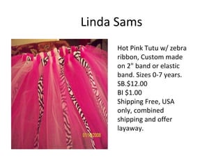 Linda Sams
Hot Pink Tutu w/ zebra
ribbon, Custom made
on 2" band or elastic
band. Sizes 0-7 years.
SB.$12.00
BI $1.00
Shipping Free, USA
only, combined
shipping and offer
layaway.
 