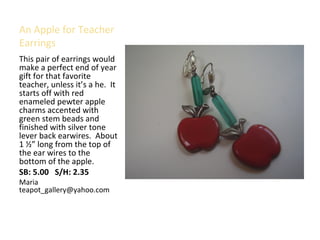 An Apple for Teacher
Earrings
This pair of earrings would
make a perfect end of year
gift for that favorite
teacher, unless it’s a he. It
starts off with red
enameled pewter apple
charms accented with
green stem beads and
finished with silver tone
lever back earwires. About
1 ½” long from the top of
the ear wires to the
bottom of the apple.
SB: 5.00 S/H: 2.35
Maria
teapot_gallery@yahoo.com
 