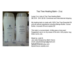 Tea Tree Healing Balm - 2 oz
Large 2 oz. tube of Tea Tree Healing Balm.
SB: $10. S/H: $2.50. Combined and International shipping.
My healing balm is made with 100% Tea Tree Essential Oil
and all natural ingredients including Mango Butter, Cocoa
Butter, Avocado Oil and Jojoba Oil.
This balm is concentrated. A little goes a long way!
Suggested use is on dry areas of the skin, itchy spots, bug
bites, burns, etc.
Made by: Julie N.
Jae Jules Designs/Lip Balm Havoc
email: jaejulesdesigns@gmail.com
lipbalmhavoc.etsy.com
lipbalmhavoc.weebly.com
 