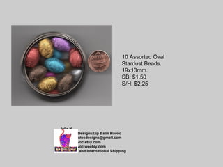 Julie N
Jae Jules Designs/Lip Balm Havoc
email: jaejulesdesigns@gmail.com
lipbalmhavoc.etsy.com
lipbalmhavoc.weebly.com
Combined and International Shipping
10 Assorted Oval
Stardust Beads.
19x13mm.
SB: $1.50
S/H: $2.25
 