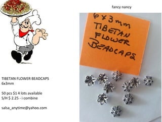 TIBETAN FLOWER BEADCAPS
6x3mm
50 pcs $1 4 lots available
S/H $ 2.25 - i combine
salsa_anytime@yahoo.com
fancy nancy
 