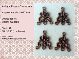 Antique Copper Connectors
Approximately: 19x17mm
10 pcs per lot
10 lots available
Start: $1
SH: $2.50 (combines)
Seller: Britney
britneymstanley@yahoo.com
 