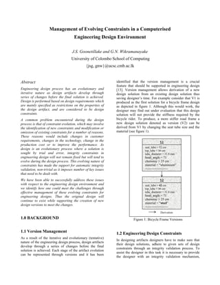 Management of Evolving Constraints in a Computerised
                                     Engineering Design Environment

                                   J.S. Goonetillake and G.N. Wikramanayake
                                   University of Colombo School of Computing
                                             {jsg, gnw}@ucsc.cmb.ac.lk


Abstract                                                     identified that the version management is a crucial
                                                             feature that should be supported in engineering design
Engineering design process has an evolutionary and           [13]. Version management allows derivation of a new
iterative nature as design artifacts develop through         design solution from an existing design solution thus
series of changes before the final solution is achieved.     saving designer’s time. For example consider that V1 is
Design is performed based on design requirements which       produced as the first solution for a bicycle frame design
are mainly specified as restrictions on the properties of    as depicted in figure 1. Although this would work, the
the design artifact, and are considered to be design         designer may find out under evaluation that this design
constraints.                                                 solution will not provide the stiffness required by the
A common problem encountered during the design               bicycle rider. To produce, a more stiffer road frame a
process is that of constraint evolution, which may involve   new design solution denoted as version (V2) can be
the identification of new constraints and modification or    derived from V1 by changing the seat tube size and the
omission of existing constraints for a number of reasons.    material (see figure 1).
These reasons would include changes in customer
requirements, changes in the technology, change in the                                        V1
production cost or to improve the performance. As
                                                                                 seat_tube = 52 cm
design is an evolutionary process where a solution is                            top_tube = 56 cm
sought by trial and error, integrity constraints in                              tube_diameter = 31.8 mm
engineering design will not remain fixed but will tend to                        head_angle = 71
evolve during the design process. This evolving nature of                        chainstay = 25 cm
constraints has made the support for automatic integrity                         material = “aluminium”
validation, non-trivial as it imposes number of key issues                       ---------------------
that need to be dealt with.
We have been able to successfully address these issues                                        V2
with respect to the engineering design environment and                           seat_tube = 42 cm
we identify how one could meet the challenges through                            top_tube = 56 cm
effective management of these evolving constraints for                           tube_diameter = 31.8 mm
engineering designs. Thus the original design will                               head_angle = 71
continue to exist while supporting the creation of new                           chainstay = 25 cm
                                                                                 material = “steel”
design versions to meet the changes.
                                                                                 ---------------------
                                                                                              Derivation

1.0 BACKGROUND                                                           Figure 1: Bicycle Frame Versions


1.1 Version Management                                       1.2 Engineering Design Constraints
As a result of the iterative and evolutionary (tentative)
                                                             In designing artifacts designers have to make sure that
nature of the engineering design process, design artifacts
                                                             their design solutions, adhere to given sets of design
develop through a series of changes before the final
                                                             constraints through an integrity validation process. To
solution is achieved. Each stage of the artifact evolution
                                                             assist the designer in this task it is necessary to provide
can be represented through versions and it has been
                                                             the designer with an integrity validation mechanism,
 