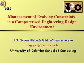 J.S. Goonetillake & G.N. Wikramanayake {jsg, gnw}@ucsc.cmb.ac.lk  University of Colombo School of Computing Management of Evolving Constraints  in a Computerised Engineering Design Environment 