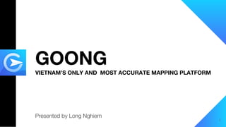 GOONG
VIETNAM’S ONLY AND MOST ACCURATE MAPPING PLATFORM
Presented by Long Nghiem
1
 