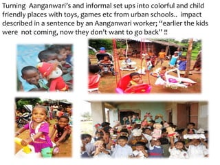 Turning Aanganwari’s and informal set ups into colorful and child
friendly places with toys, games etc from urban schools.. impact
described in a sentence by an Aanganwari worker; “earlier the kids
were not coming, now they don’t want to go back” !!
 