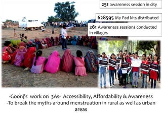 -Goonj’s work on 3As- Accessibility, Affordability & Awareness
-To break the myths around menstruation in rural as well as urban
areas
628595 My Pad kits distributed
251 awareness session in city
261 Awareness sessions conducted
in villages
 