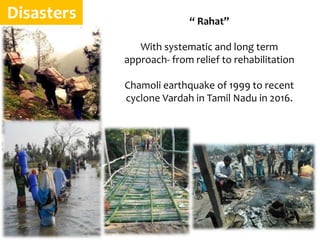 Disasters “ Rahat”
With systematic and long term
approach- from relief to rehabilitation
Chamoli earthquake of 1999 to recent
cyclone Vardah in Tamil Nadu in 2016.
 
