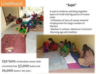 Livelihood “Sujni’’
A sujni is made by stitching together
layers of small and big pieces of waste
cloth.
- Utilization of tons of waste material
-Employment for large number of
Women
--Blanket in winters, Mattress in Summer
-Reviving age-old tradition
250 tons of absolute waste cloth
converted into 57,000Sujnis and
20,000aasans last year..
 
