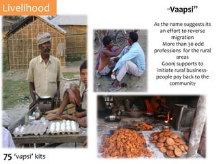 “Vaapsi”
As the name suggests its
an effort to reverse
migration
More than 30 odd
professions for the rural
areas
Goonj supports to
initiate rural business-
people pay back to the
community
Livelihood
75 ‘vapsi’ kits
 