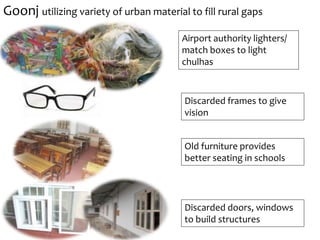 Old furniture provides
better seating in schools
Discarded doors, windows
to build structures
Airport authority lighters/
match boxes to light
chulhas
Discarded frames to give
vision
Goonj utilizing variety of urban material to fill rural gaps
 