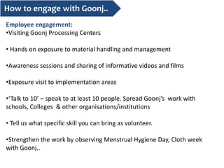 How to engage with Goonj..
Employee engagement:
•Visiting Goonj Processing Centers
• Hands on exposure to material handling and management
•Awareness sessions and sharing of informative videos and films
•Exposure visit to implementation areas
•‘Talk to 10’ – speak to at least 10 people. Spread Goonj’s work with
schools, Colleges & other organisations/institutions
• Tell us what specific skill you can bring as volunteer.
•Strengthen the work by observing Menstrual Hygiene Day, Cloth week
with Goonj..
 