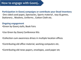 How to engage with Goonj..
Participation in Goonj campaigns or contribute your Dead Inventory
One sided used paper, Spectacles, Sports material , toys & games,
Stationery , Woolens, Uniforms , Cotton Cloth etc.
Ongoing engagement
•Green by Goonj stalls, Book Fairs
•Use Green by Goonj Conference Kits
•Collection cum awareness drives in multiple location offices
•Contributing old office material, working computers etc.
•Contributing old news papers, envelopes, used paper etc
 