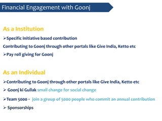 As a Institution
Specific initiative based contribution
Contributing to Goonj through other portals like Give India, Ketto etc
Pay roll giving for Goonj
As an Individual
Contributing to Goonj through other portals like Give India, Ketto etc
 Goonj ki Gullak small change for social change
Team 5000 - join a group of 5000 people who commit an annual contribution
 Sponsorships
Financial Engagement with Goonj
 