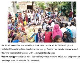•Barter between labor and material; the two new currencies for the development
•Utilizing Urban discard as a developmental tool for Rural areas: circular economy model
•Reviving traditional structures with community intelligence
•Bottom- up approach as we don’t decide every village will have a road. It is the people of
the village, who decide what do they need..
 