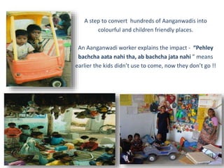 A step to convert hundreds of Aanganwadis into
colourful and children friendly places.
An Aanganwadi worker explains the impact - “Pehley
bachcha aata nahi tha, ab bachcha jata nahi ” means
earlier the kids didn’t use to come, now they don’t go !!
 
