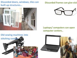 Old sewing machines into
stitching centers
Discarded frames can give visioDiscarded doors, windows, tiles can
built up structures…
Laptops/ computers can open
computer centers..
 