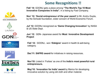 Jun’ 12: GDN- Japanese award for Most Innovative Development
Project
Feb’ 12: GOONJ.. won ‘Edelgive’ award in health & well-being
category.
Dec’11: SAFRG award for initiatives in raising resources.
Nov’10: Listed in ‘Forbes’ as one of the India’s most powerful rural
entrepreneurs.
May’10: ‘Innovation for India’ award by Marico for developing
innovative solution by using old cloth and other material.
Nov’ 12: ‘Social entrepreneur of the year award’ to Mr. Anshu Gupta,
by the Schwab foundation, sister concern of World Economic Forum.
Jul’ 12: GOONJ recognized as ‘Game Changing Innovation’ by NASA
& US State Dept.
Some Recognitions !!
Feb' 14: GOONJ gets a place among “The World's Top 10 Most
Innovative Companies in India", in a listing by Fast Company.
 