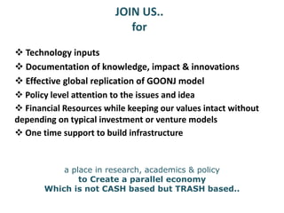 JOIN US..
for
 Technology inputs
 Documentation of knowledge, impact & innovations
 Policy level attention to the issues and idea
 Financial Resources while keeping our values intact without
depending on typical investment or venture models
 One time support to build infrastructure
 Effective global replication of GOONJ model
a place in research, academics & policy
to Create a parallel economy
Which is not CASH based but TRASH based..
 