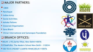  MAJOR PARTNERS:
 CBOS
 Panchayat
 Indian Army
 Social Activities
 Ashoka Fellows
 Grassroot Organisation
 Seva Bharti
 Chinar International and Samarapan Foundation
 BRANCH OFFICES:
DELHI- J-93,Sarita Vihar, New Delhi110076
PITAMPURA: The Modern School New Delhi - 110034
100 TO 81,POCKET I,SARITA VIHAR,DELHI 110076
 