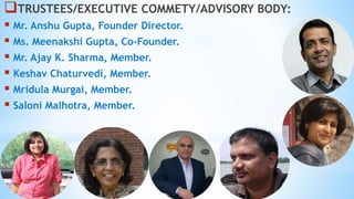 TRUSTEES/EXECUTIVE COMMETY/ADVISORY BODY:
 Mr. Anshu Gupta, Founder Director.
 Ms. Meenakshi Gupta, Co-Founder.
 Mr. Ajay K. Sharma, Member.
 Keshav Chaturvedi, Member.
 Mridula Murgai, Member.
 Saloni Malhotra, Member.
 