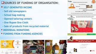 SOURCES OF FUNDING OF ORGANISATION:
 SELF GENERATED INCOME
- Sell old newspapers
- School bag making
- Opened tailoring centers
- One Rupee One Cloth
- Sale of products from recycled material
 INDIVIDUAL DONATIONS
 FUNDING FROM FUNDING AGENCIES
 