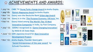 o
• July’16: CNBC TV Young Turks change Award to Anshu Gupta.
• July’15: Ramon Magsaysay Award to Anshu Gupta.
• Nov’ 14: Goonj won the Deutsche Bank Urban Age Award.
• July' 14: Goonj is in the ‘The Purpose Economy 100 Asia’ list.
• Feb’14: Goonj listed among The World's Top 10 Most
Innovative Companies in India, by Fast Company.
• July’ 12: GOONJ recognized as ‘Game Changing Innovation’
by NASA & US State Dept.
• June’ 12: GDN-Japanese Award for Most Innovative
Development Project.
• Nov’ 12: Anshu Gupta, Founder Goonj gets
‘Social Entrepreneur of the year award’ by
Schwab Foundation.
 
