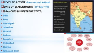 LEVEL OF ACTION: Grass root and National
DATE OF ESABLISHMENT: 24th Feb’ 1999
BRANCHES IN DIFFERENT STATE:
 Delhi
 Pune
 Chandigarh
 Jalandhar
 Mumbai
 Kolkata
 Bangalore
 Hyderabad
 Chennai
 Patna and Bihar
 
