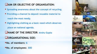 AIM OR OBJECTIVE OF ORGANISATION:
 Spreading awareness about the concept of recycling.
 Providing a channel to deposit reusable material to
reach the most needy.
 Highlighting clothing as a basic need which deserves
place on national agenda.
NAME OF THE DIRECTOR: Anshu Gupta
ORGANISATIONAL SIZE:
No. of members: 6
No. of employees: 300
 