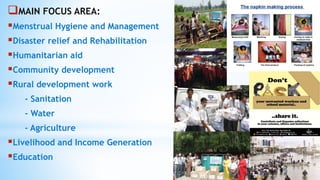 MAIN FOCUS AREA:
Menstrual Hygiene and Management
Disaster relief and Rehabilitation
Humanitarian aid
Community development
Rural development work
- Sanitation
- Water
- Agriculture
Livelihood and Income Generation
Education
 
