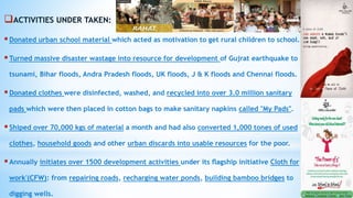 ACTIVITIES UNDER TAKEN:
Donated urban school material which acted as motivation to get rural children to school.
Turned massive disaster wastage into resource for development of Gujrat earthquake to
tsunami, Bihar floods, Andra Pradesh floods, UK floods, J & K floods and Chennai floods.
Donated clothes were disinfected, washed, and recycled into over 3.0 million sanitary
pads which were then placed in cotton bags to make sanitary napkins called "My Pads".
Shiped over 70,000 kgs of material a month and had also converted 1,000 tones of used
clothes, household goods and other urban discards into usable resources for the poor.
Annually initiates over 1500 development activities under its ﬂagship initiative Cloth for
work'(CFW): from repairing roads, recharging water ponds, building bamboo bridges to
digging wells.
 