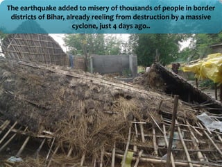 The earthquake added to misery of thousands of people in border
districts of Bihar, already reeling from destruction by a massive
cyclone, just 4 days ago..
 