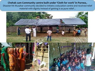 Chehak cum Community centre built under ‘Cloth for work’ in Purnea..
Disaster-hit Musahar community decided to initiate a education centre and received relief
material with dignity instead of getting is as pure relief ..
 