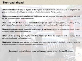 The road ahead.. 
 Committed to work for 2 to 3 years in this region; immediate relief & rehab as well as long term, on 
gaps in health, menstrual hygiene, toilets in schools, libraries and Aanganwaris. 
 Given the devastating direct effect on livelihoods, we will continue filling gaps for essential material 
for the next few months, wherever needed. 
 As health infrastructure is non- existent at many places, Goonj will be supporting voluntary efforts, 
pharmacists, Asha workers, to tackle basic issues apart from running regular medical camps. 
 We will implement some successful experiments & learning’s from other disasters like Sujni, Vaapsi, 
Stitching centers, Computer centers etc. 
 We will be starting our flagship initiative ‘Cloth for Work’ to empower and encourage local 
communities to address key gap areas. 
 Repairing infrastructure; Repair of existing structures like schools, community spaces. Reviving 
traditional Gherats for small scale electricity production. 
Our stress is on local wisdom, resources & people instead of imposing outside ideas.. 
 