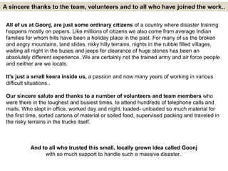 A sincere thanks to the team, volunteers and to all who have joined the work.. 
All of us at Goonj, are just some ordinary citizens of a country where disaster training 
happens mostly on papers. Like millions of citizens we also come from average Indian 
families for whom hills have been a holiday place in the past. For many of us the broken 
and angry mountains, land slides, risky hilly terrains, nights in the rubble filled villages, 
waiting all night in the buses and jeeps for clearance of huge stones has been an 
absolutely different experience. We are certainly not the trained army and air force people 
and neither are we locals. 
It’s just a small keera inside us, a passion and now many years of working in various 
difficult situations.. 
Our sincere salute and thanks to a number of volunteers and team members who 
were there in the toughest and busiest times, to attend hundreds of telephone calls and 
mails. Who slept in office, worked day and night, loaded- unloaded so much material for 
the first time, sorted cartons of material or soiled food, supervised packing and traveled in 
the risky terrains in the trucks itself. 
And to all who trusted this small, locally grown idea called Goonj 
with so much support to handle such a massive disaster.. 
 