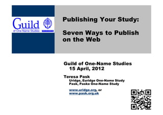 Publishing Your Study:

Seven Ways to Publish
on the Web


Guild of One-Name Studies
 15 April, 2012
Teresa Pask
  Uridge, Euridge One-Name Study
  Pask, Paske One-Name Study
  www.uridge.org, or
  www.pask.org.uk
 