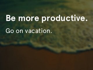 Be more productive.
Go on vacation.
 