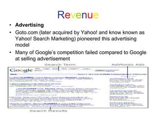 Revenue
• Advertising
• Goto.com (later acquired by Yahoo! and know known as
Yahoo! Search Marketing) pioneered this advertising
model
• Many of Google’s competition failed compared to Google
at selling advertisement
 